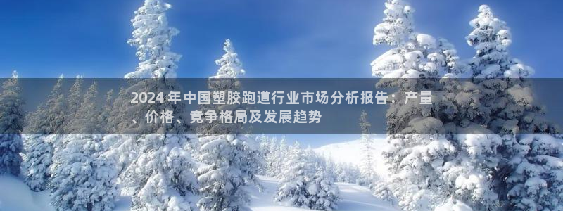 z6尊龙凯时集团：2024 年中国塑胶跑道行业市场分析报告：产量
、价格、竞争格局及发展趋势